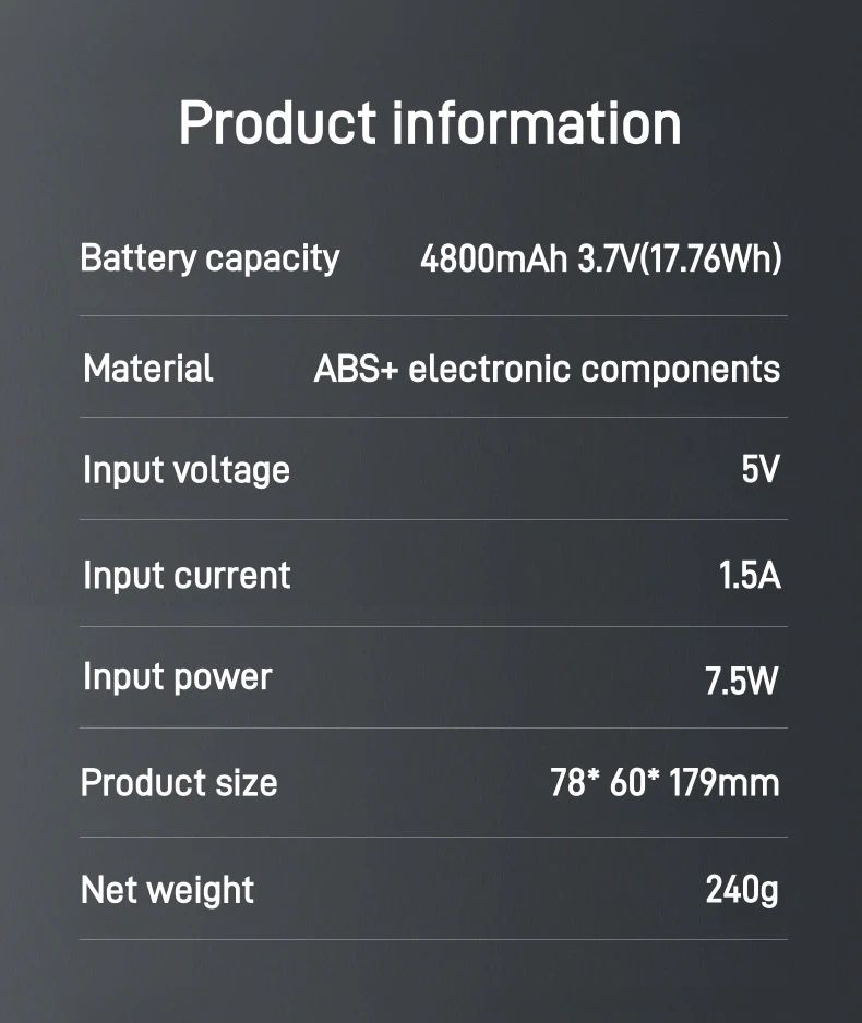 Battery Capacity: 4800mAh, 3.7V (17.76Wh) Material: Made from ABS (Acrylonitrile Butadiene Styrene) and electronic components, indicating a durable and robust construction. Input Voltage: 5V, standard for USB-powered devices. Input Current: 1.5A, which aligns with the charging requirements for the built-in battery. Input Power: 7.5W, indicating the power consumption of the device. Product Size: 78 x 60 x 179 mm, showcasing its compact dimensions. Net Weight: 240g, making it lightweight and easy to carry.